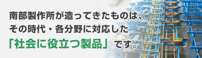 南部製作所が造ってきたものは、その時代・各分野に対応した「社会に役立つ製品」です。