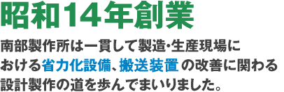 昭和14年創業　南部製作所は一貫して製造・生産現場における省力化設備、搬送装置の改善に関わる設計製作の道を歩んでまいりました。